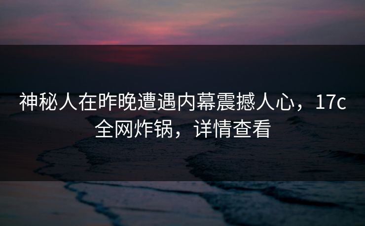 神秘人在昨晚遭遇内幕震撼人心，17c全网炸锅，详情查看