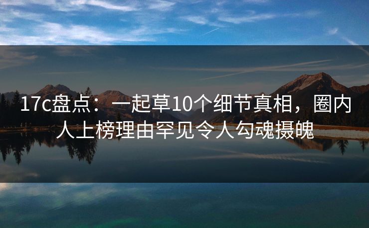17c盘点：一起草10个细节真相，圈内人上榜理由罕见令人勾魂摄魄