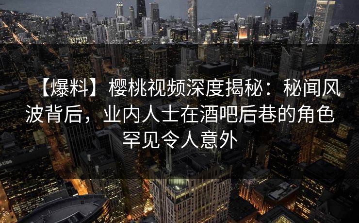 【爆料】樱桃视频深度揭秘：秘闻风波背后，业内人士在酒吧后巷的角色罕见令人意外
