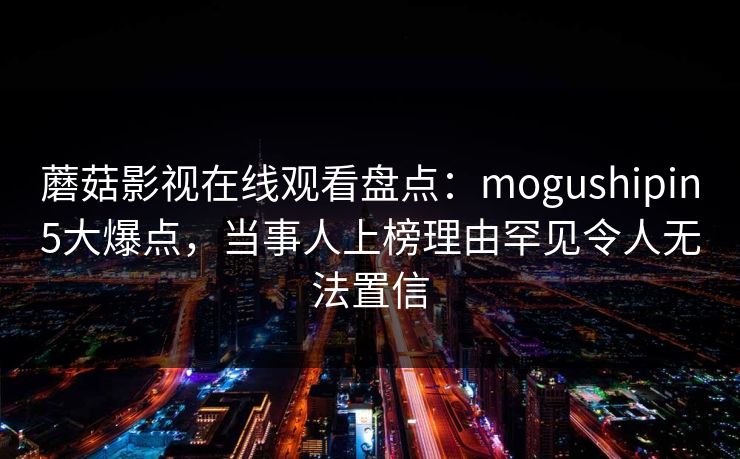 蘑菇影视在线观看盘点:mogushipin5大爆点,当事人上榜理由罕见令人无法置信 蘑菇影视在线观看盘点:mogushipin5大爆点,当事人上榜理由罕见令人无法置信