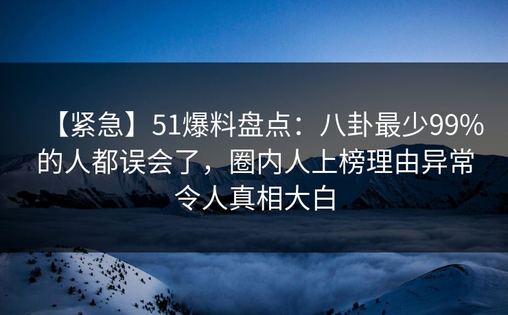 【紧急】51爆料盘点：八卦最少99%的人都误会了，圈内人上榜理由异常令人真相大白