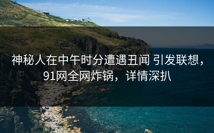 神秘人在中午时分遭遇丑闻 引发联想,91网全网炸锅,详情深扒 神秘人在中午时分遭遇丑闻 引发联想,91网全网炸锅,详情深扒