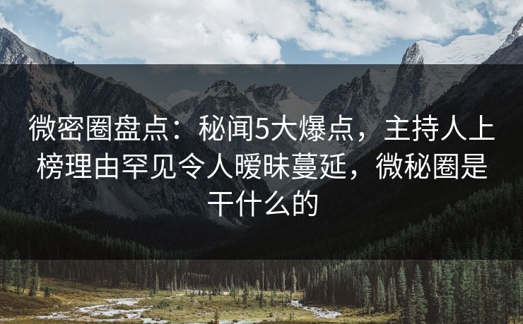 微密圈盘点：秘闻5大爆点，主持人上榜理由罕见令人暧昧蔓延，微秘圈是干什么的