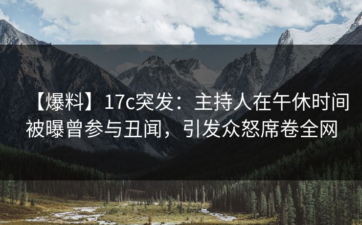 【爆料】17c突发：主持人在午休时间被曝曾参与丑闻，引发众怒席卷全网