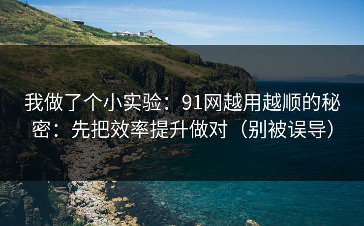 我做了个小实验：91网越用越顺的秘密：先把效率提升做对（别被误导）