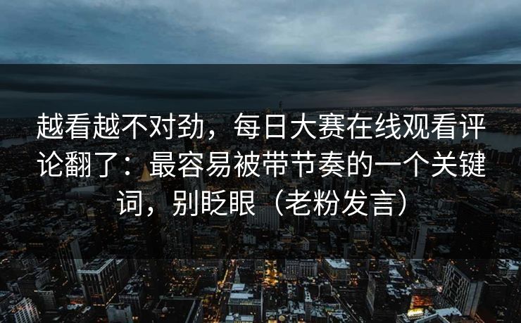 越看越不对劲，每日大赛在线观看评论翻了：最容易被带节奏的一个关键词，别眨眼（老粉发言）