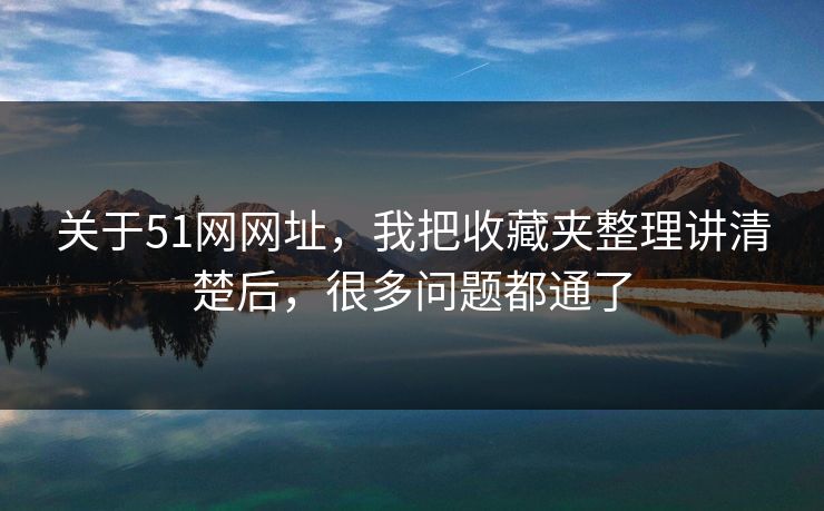 关于51网网址，我把收藏夹整理讲清楚后，很多问题都通了