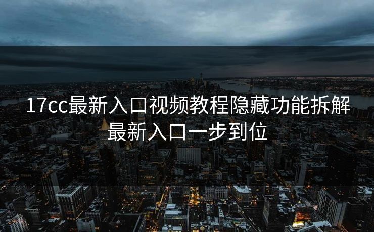 17cc最新入口视频教程隐藏功能拆解最新入口一步到位