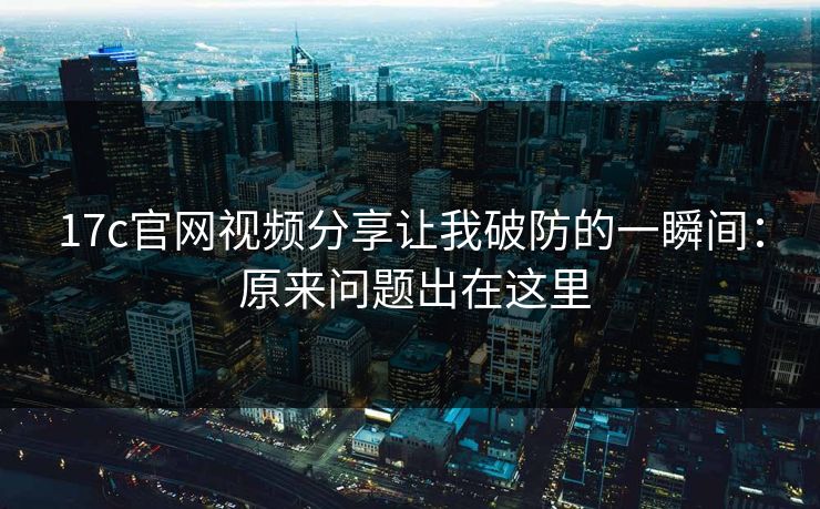 17c官网视频分享让我破防的一瞬间： 原来问题出在这里