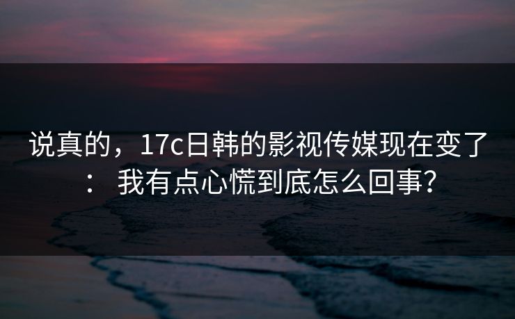 说真的,17c日韩的影视传媒现在变了: 我有点心慌到底怎么回事? 说真的,17c日韩的影视传媒现在变了: 我有点心慌到底怎么回事?