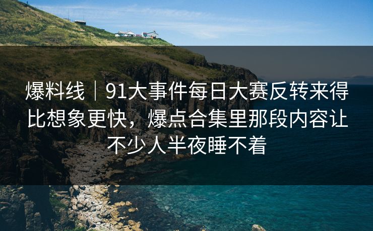爆料线｜91大事件每日大赛反转来得比想象更快，爆点合集里那段内容让不少人半夜睡不着
